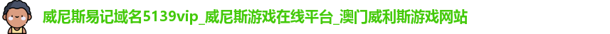 威尼斯易记域名5139vip_威尼斯游戏在线平台_澳门威利斯游戏网站
